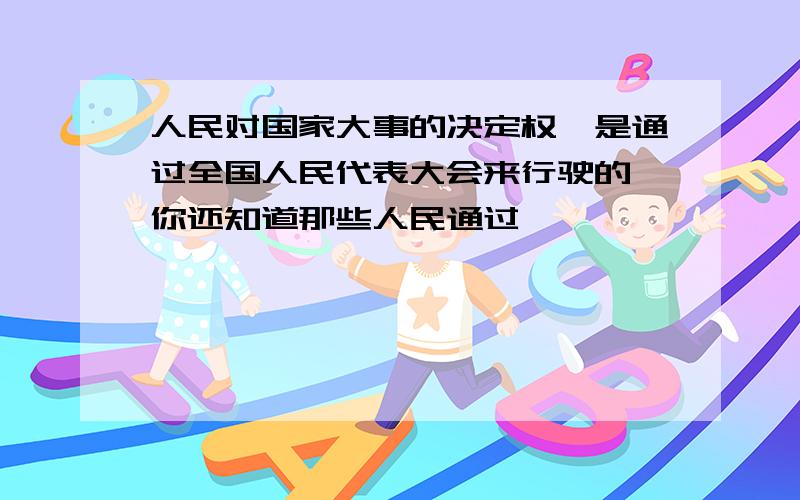 人民对国家大事的决定权,是通过全国人民代表大会来行驶的,你还知道那些人民通过