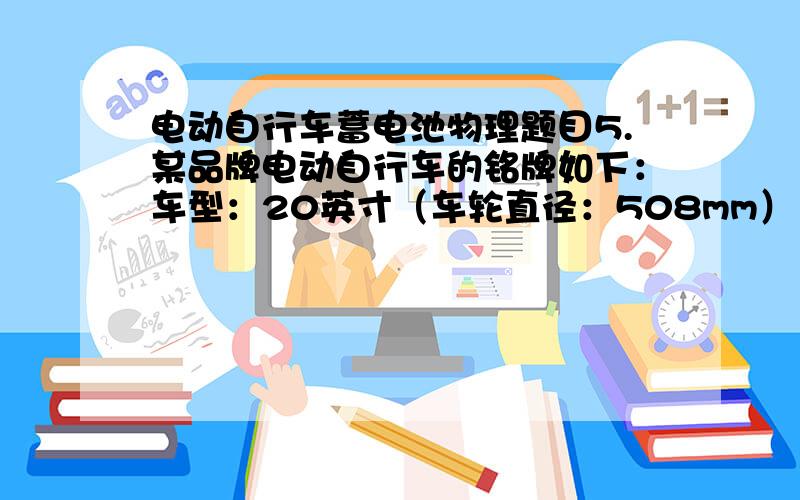 电动自行车蓄电池物理题目5.某品牌电动自行车的铭牌如下：车型：20英寸（车轮直径：508mm） 电源规格：36V12Ah（蓄电池） 整车质量：40kg 额定转速：210r/min（转/分） 外形尺寸：L1800mm×W6501mm