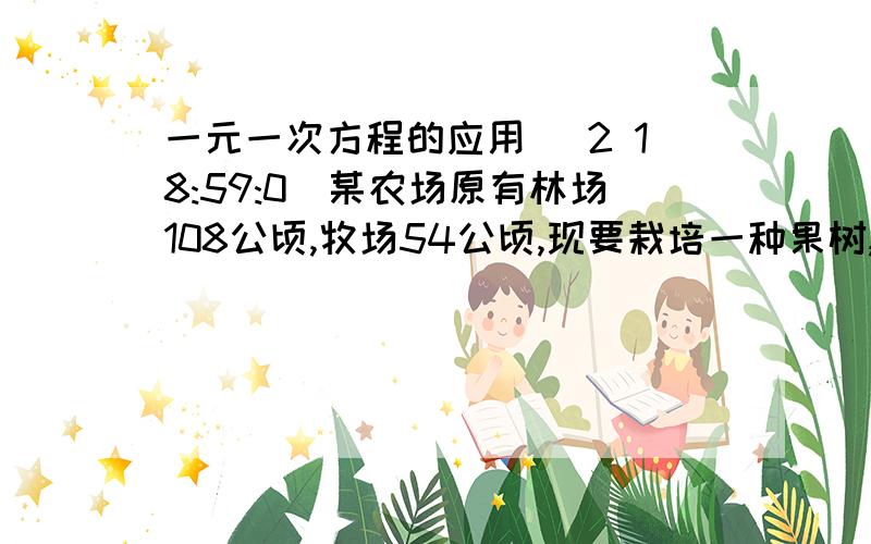 一元一次方程的应用 (2 18:59:0)某农场原有林场108公顷,牧场54公顷,现要栽培一种果树,需把农场的一部分改为林场,使牧场面积之林场面积的20％,那么需要改为林场的牧场面积是多少公顷?有甲,