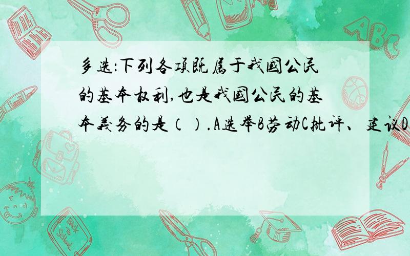 多选：下列各项既属于我国公民的基本权利,也是我国公民的基本义务的是（）.A选举B劳动C批评、建议D受教