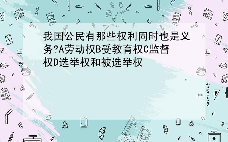 我国公民有那些权利同时也是义务?A劳动权B受教育权C监督权D选举权和被选举权