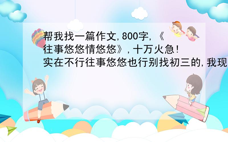 帮我找一篇作文,800字,《往事悠悠情悠悠》,十万火急!实在不行往事悠悠也行别找初三的,我现在才初二.不少于800字!不要结构散的,