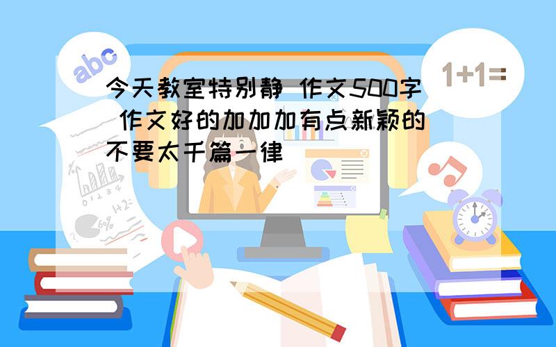 今天教室特别静 作文500字 作文好的加加加有点新颖的 不要太千篇一律