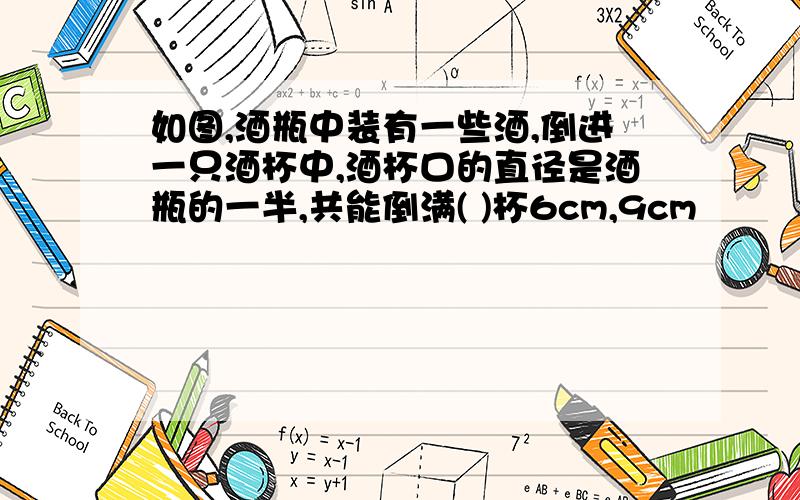 如图,酒瓶中装有一些酒,倒进一只酒杯中,酒杯口的直径是酒瓶的一半,共能倒满( )杯6cm,9cm