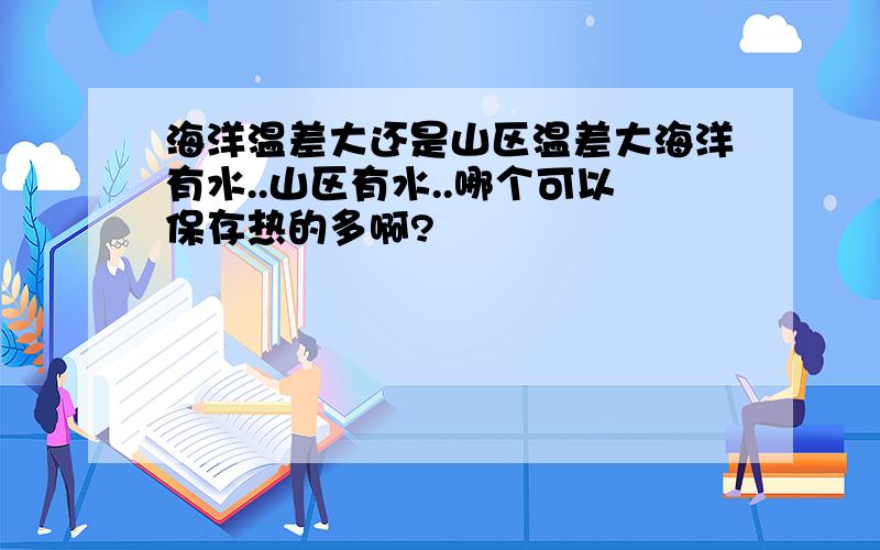 海洋温差大还是山区温差大海洋有水..山区有水..哪个可以保存热的多啊?