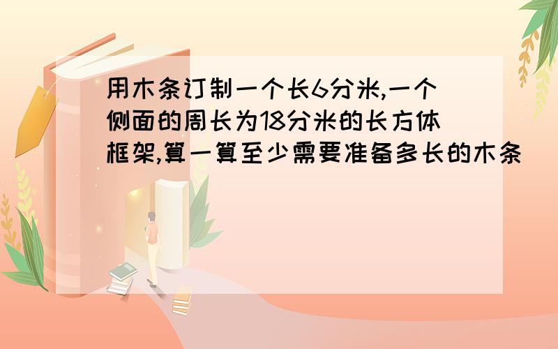 用木条订制一个长6分米,一个侧面的周长为18分米的长方体框架,算一算至少需要准备多长的木条