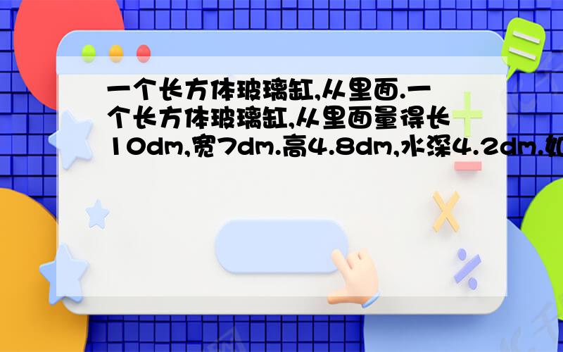 一个长方体玻璃缸,从里面.一个长方体玻璃缸,从里面量得长10dm,宽7dm.高4.8dm,水深4.2dm.如果投入一块体积为64平方分米的石块并且完全泡在水里,则缸里的水会溢出多少升?