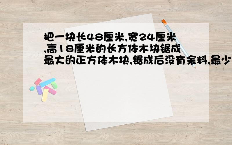 把一块长48厘米,宽24厘米,高18厘米的长方体木块锯成最大的正方体木块,锯成后没有余料,最少可以锯成多少块