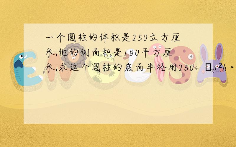 一个圆柱的体积是250立方厘米,他的侧面积是100平方厘米,求这个圆柱的底面半径用250÷πr²h＝100÷2πrh这个方程解答,