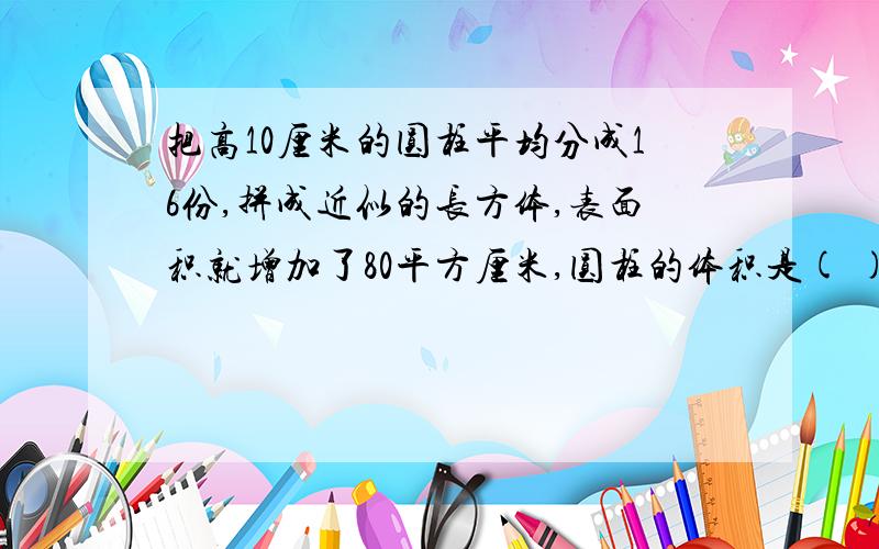 把高10厘米的圆柱平均分成16份,拼成近似的长方体,表面积就增加了80平方厘米,圆柱的体积是( )