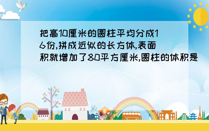 把高10厘米的圆柱平均分成16份,拼成近似的长方体,表面积就增加了80平方厘米,圆柱的体积是（）立方厘米