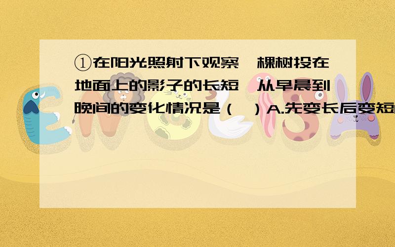 ①在阳光照射下观察一棵树投在地面上的影子的长短,从早晨到晚间的变化情况是（ ）A.先变长后变短B.先变短后变长C.逐渐变短D.逐渐变长②有一束光线以45°的入射角从空气中进入水中,它的