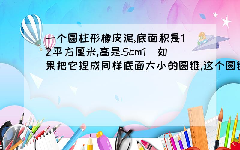 一个圆柱形橡皮泥,底面积是12平方厘米,高是5cm1）如果把它捏成同样底面大小的圆锥,这个圆锥的高是多少?（2）如果把它捏成同样高的圆锥,这个圆锥的底面积是多少?