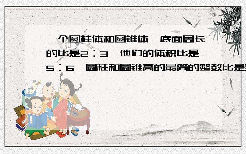 一个圆柱体和圆锥体,底面周长的比是2：3,他们的体积比是5：6,圆柱和圆锥高的最简的整数比是要算式