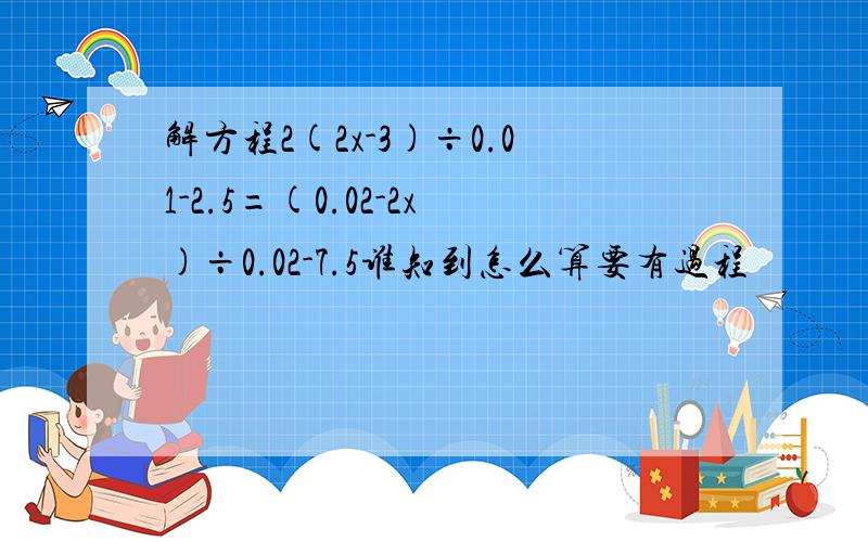 解方程2(2x-3)÷0.01-2.5=(0.02-2x)÷0.02-7.5谁知到怎么算要有过程