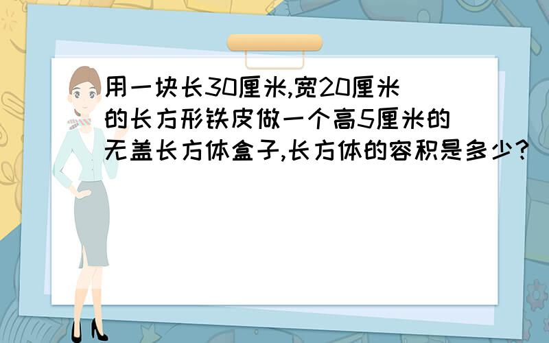 用一块长30厘米,宽20厘米的长方形铁皮做一个高5厘米的无盖长方体盒子,长方体的容积是多少?