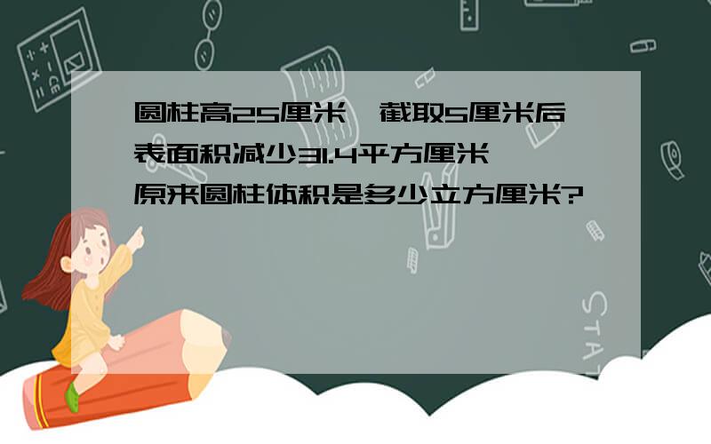 圆柱高25厘米,截取5厘米后表面积减少31.4平方厘米,原来圆柱体积是多少立方厘米?