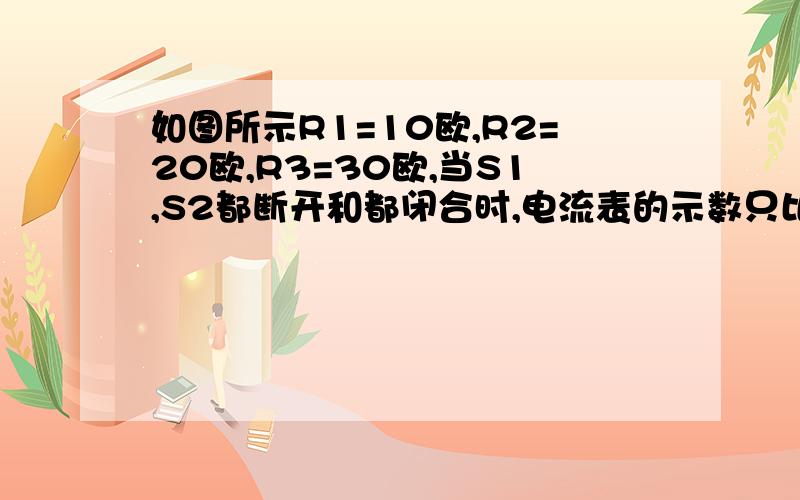 如图所示R1=10欧,R2=20欧,R3=30欧,当S1,S2都断开和都闭合时,电流表的示数只比为1比2,求电阻R