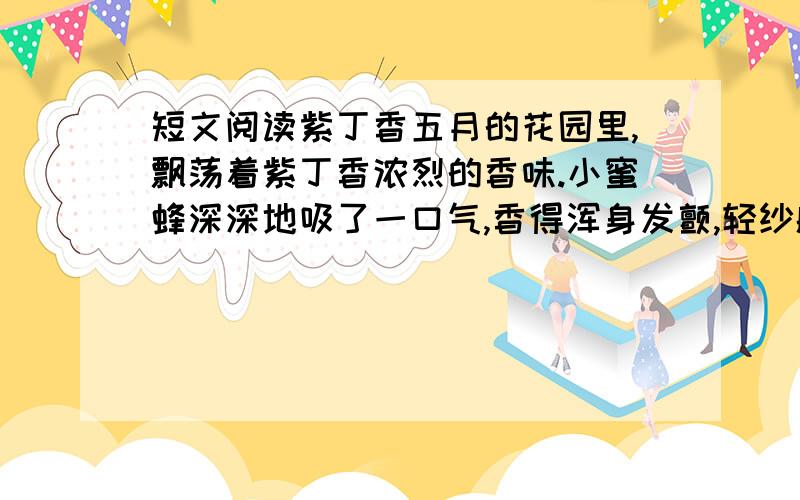 短文阅读紫丁香五月的花园里,飘荡着紫丁香浓烈的香味.小蜜蜂深深地吸了一口气,香得浑身发颤,轻纱般的翅膀都跟着抖起来.“嘿,真香!香得叫人心醉!……丁香花真好呀!” “你可别太独断了