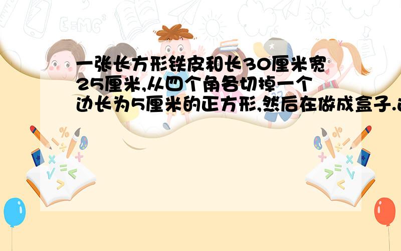 一张长方形铁皮和长30厘米宽25厘米,从四个角各切掉一个边长为5厘米的正方形,然后在做成盒子.这个盒子用了多少铁皮?容积是多少? 跪求了.今天就要.