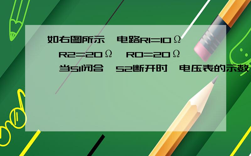 如右图所示,电路R1=10Ω,R2=20Ω,R0=20Ω,当S1闭合,S2断开时,电压表的示数 为3.0V；当开关当S1断开如右图所示,电路R1=10Ω,R2=20Ω,R0=20Ω,当S1闭合,S2断开时,电压表的示数 为3.0V；当开关当S1断开,S2闭合时