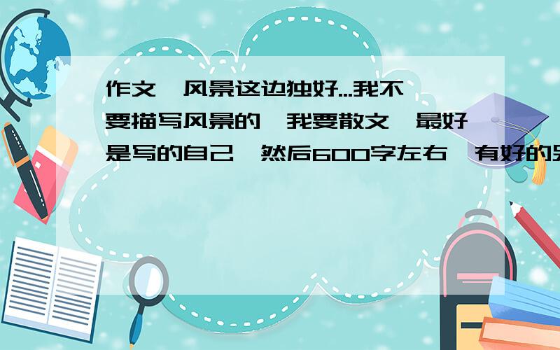 作文、风景这边独好...我不要描写风景的、我要散文,最好是写的自己,然后600字左右,有好的另加高分,提前说声谢谢喽我说过的.有好的令家高分,我是很挑剔的