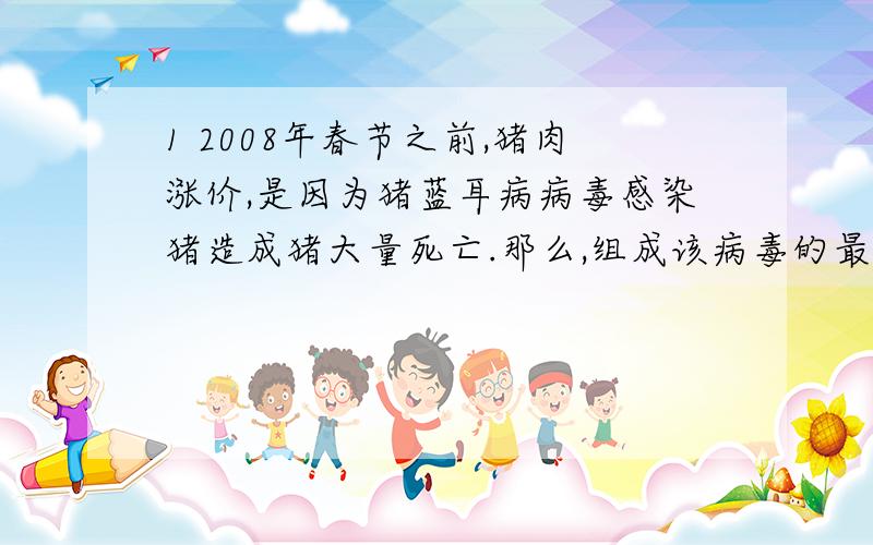 1 2008年春节之前,猪肉涨价,是因为猪蓝耳病病毒感染猪造成猪大量死亡.那么,组成该病毒的最基本元素是（B）A、 C H O N B、 C（额,难道说最基本元素只能说C?那如果问题是基本元素 可以选A吗