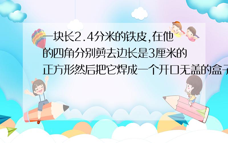 一块长2.4分米的铁皮,在他的四角分别剪去边长是3厘米的正方形然后把它焊成一个开口无盖的盒子如果这个盒子的表面积是468平方厘米那么原来这块铁皮的面积是多少平方厘米