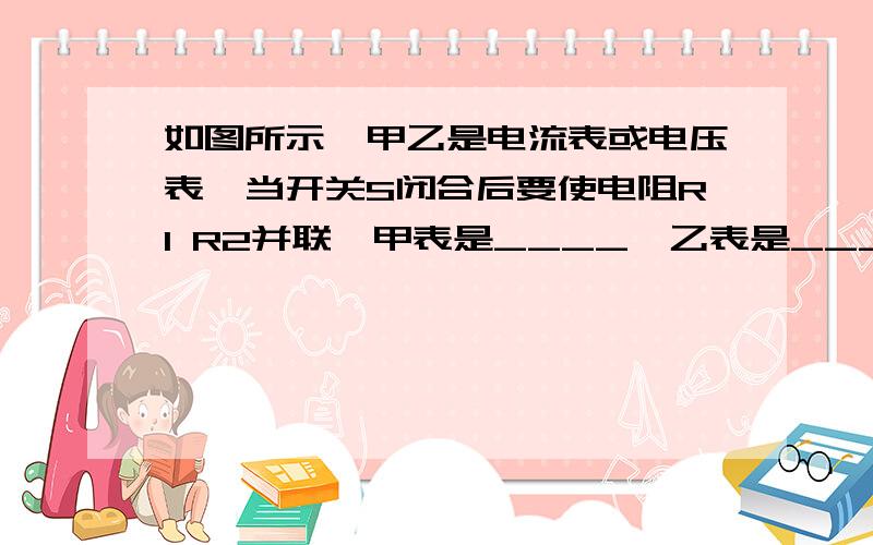 如图所示,甲乙是电流表或电压表,当开关S闭合后要使电阻R1 R2并联,甲表是____,乙表是_____要酷爱,坐等.