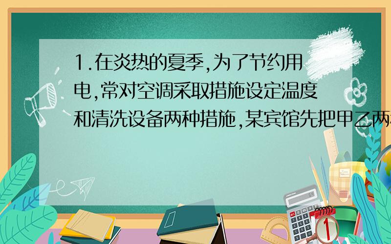 1.在炎热的夏季,为了节约用电,常对空调采取措施设定温度和清洗设备两种措施,某宾馆先把甲乙两种空调的设定温度都调高1℃,结果甲空调比乙空调每天多节约27千瓦时,再对甲乙空调进行设备