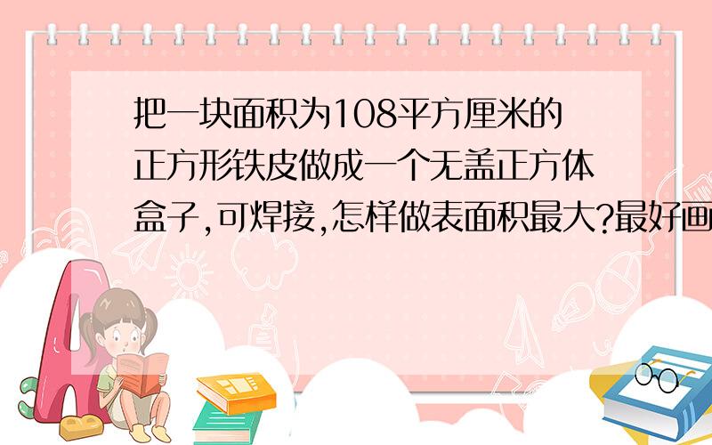 把一块面积为108平方厘米的正方形铁皮做成一个无盖正方体盒子,可焊接,怎样做表面积最大?最好画图,马上要!