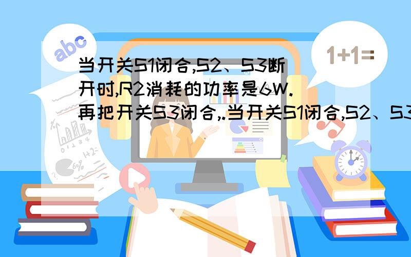 当开关S1闭合,S2、S3断开时,R2消耗的功率是6W.再把开关S3闭合,.当开关S1闭合,S2、S3断开时,R2消耗的功率是6W.再把开关S3闭合,电路消耗的总功率为9W,电流表的读数增加了0.5A .求：（1）电源电压（