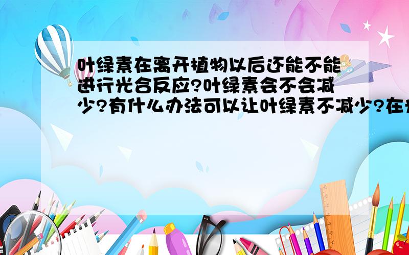 叶绿素在离开植物以后还能不能进行光合反应?叶绿素会不会减少?有什么办法可以让叶绿素不减少?在光照射以后就反应.叶绿素被光照射以后能不能马上就反应生成水?生成的水有多少?叶绿素