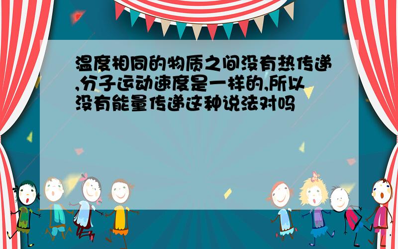 温度相同的物质之间没有热传递,分子运动速度是一样的,所以没有能量传递这种说法对吗