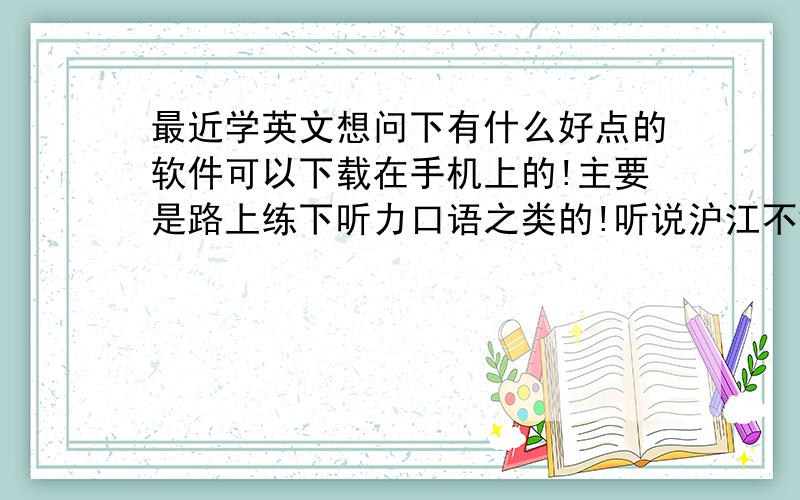 最近学英文想问下有什么好点的软件可以下载在手机上的!主要是路上练下听力口语之类的!听说沪江不错!谁介绍下!