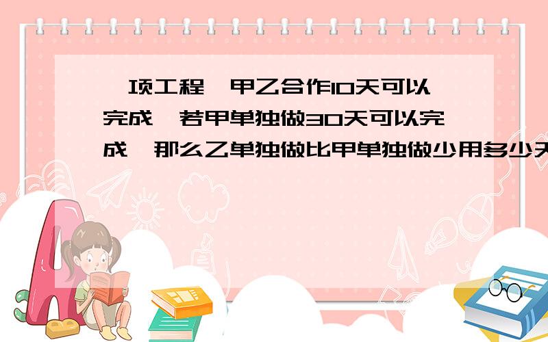 一项工程,甲乙合作10天可以完成,若甲单独做30天可以完成,那么乙单独做比甲单独做少用多少天?要求讲题