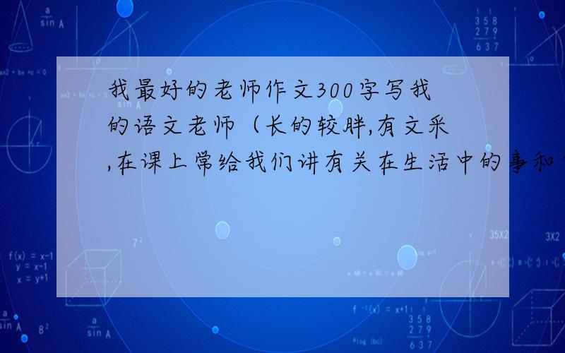 我最好的老师作文300字写我的语文老师（长的较胖,有文采,在课上常给我们讲有关在生活中的事和自己或朋友在生活中遇到的事）姓陈,陈老师.好的增加分到20ok.