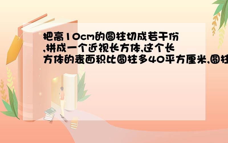 把高10cm的圆柱切成若干份,拼成一个近视长方体,这个长方体的表面积比圆柱多40平方厘米,圆柱体积是?