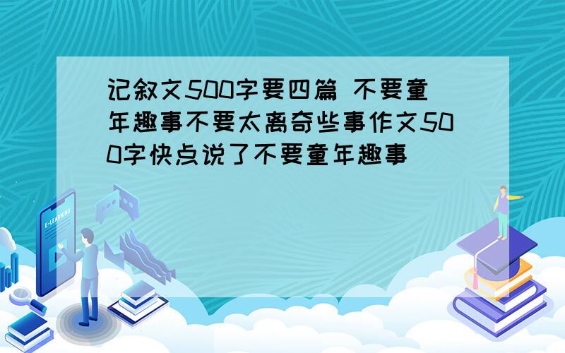 记叙文500字要四篇 不要童年趣事不要太离奇些事作文500字快点说了不要童年趣事