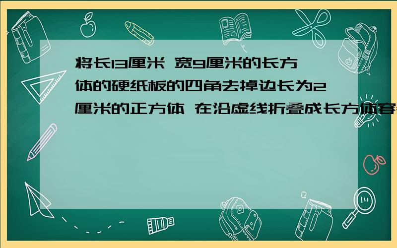 将长13厘米 宽9厘米的长方体的硬纸板的四角去掉边长为2厘米的正方体 在沿虚线折叠成长方体容器 他的容积是