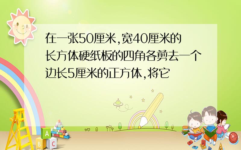 在一张50厘米,宽40厘米的长方体硬纸板的四角各剪去一个边长5厘米的正方体,将它