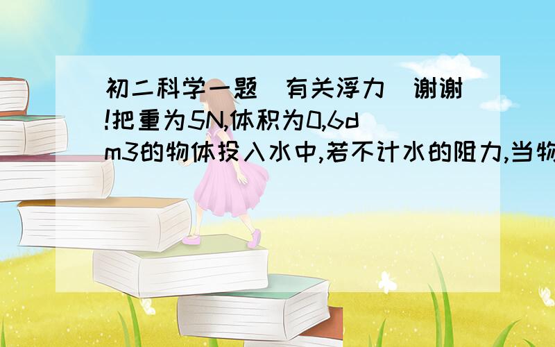 初二科学一题（有关浮力）谢谢!把重为5N,体积为0,6dm3的物体投入水中,若不计水的阻力,当物体静止时,下列说法正确的是（ ）A、物体上浮,浮力为6NB、物体悬浮,浮力为6NC、物体漂浮,浮力为5ND