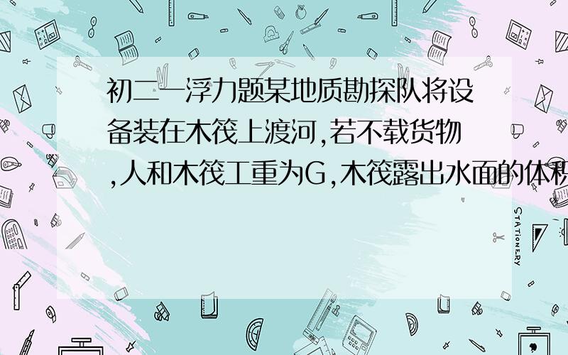 初二一浮力题某地质勘探队将设备装在木筏上渡河,若不载货物,人和木筏工重为G,木筏露出水面的体积是木筏总体积的三分之一,则木筏的载货重最多为多少?