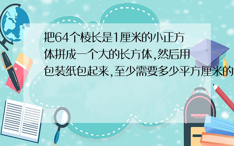 把64个棱长是1厘米的小正方体拼成一个大的长方体,然后用包装纸包起来,至少需要多少平方厘米的包装纸?知道的lz请回答我一下吧,我会很感谢您的,