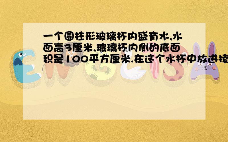 一个圆柱形玻璃杯内盛有水,水面高3厘米,玻璃杯内侧的底面积是100平方厘米.在这个水杯中放进棱长5厘米的正方体铁块后,这时水面高多少厘米?