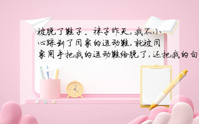 被脱了鞋子、袜子昨天,我不小心踩到了同桌的运动鞋,就被同桌用手把我的运动鞋给脱了,还把我的白袜子扒了用脚踩