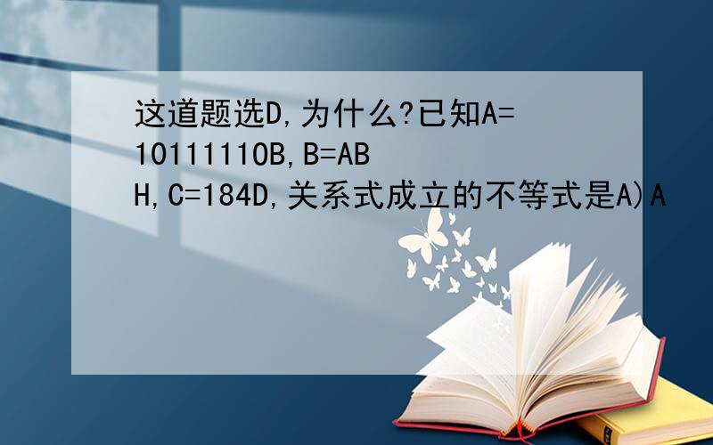 这道题选D,为什么?已知A=1011111OB,B=ABH,C=184D,关系式成立的不等式是A)A