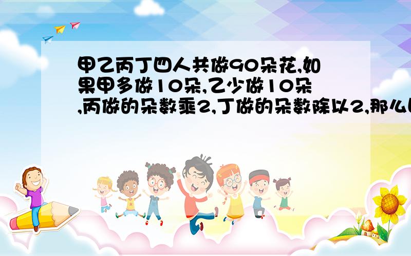 甲乙丙丁四人共做90朵花,如果甲多做10朵,乙少做10朵,丙做的朵数乘2,丁做的朵数除以2,那么四个人做的朵数恰好相等,丙实际做了多少朵花?请列出计算过程,越详细越好.