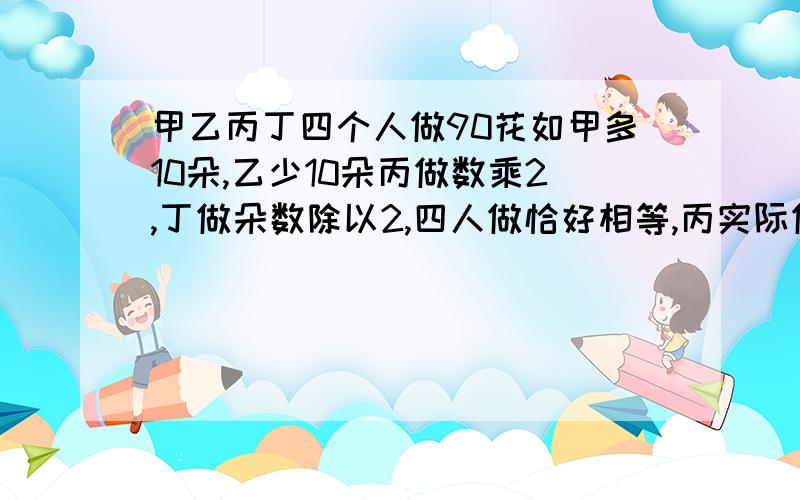 甲乙丙丁四个人做90花如甲多10朵,乙少10朵丙做数乘2,丁做朵数除以2,四人做恰好相等,丙实际做多少朵花