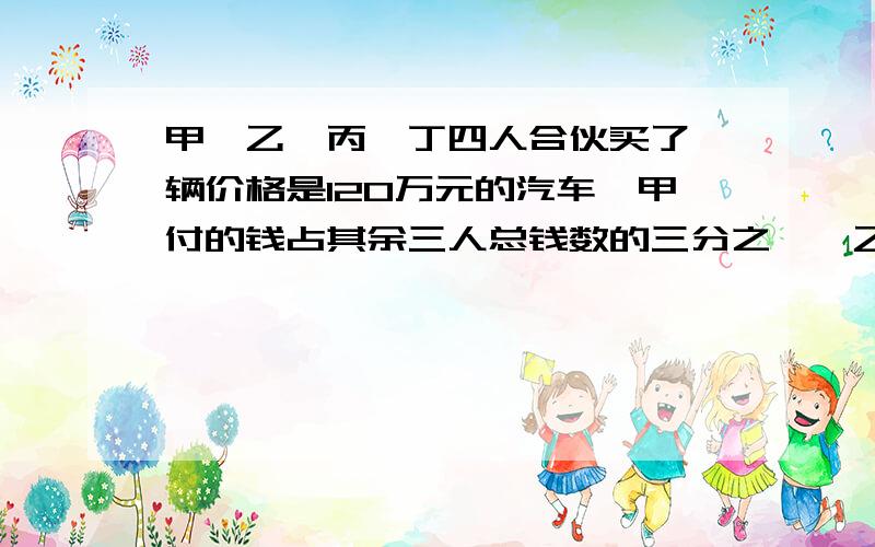 甲、乙、丙、丁四人合伙买了一辆价格是120万元的汽车,甲付的钱占其余三人总钱数的三分之一,乙付的钱占其急用.